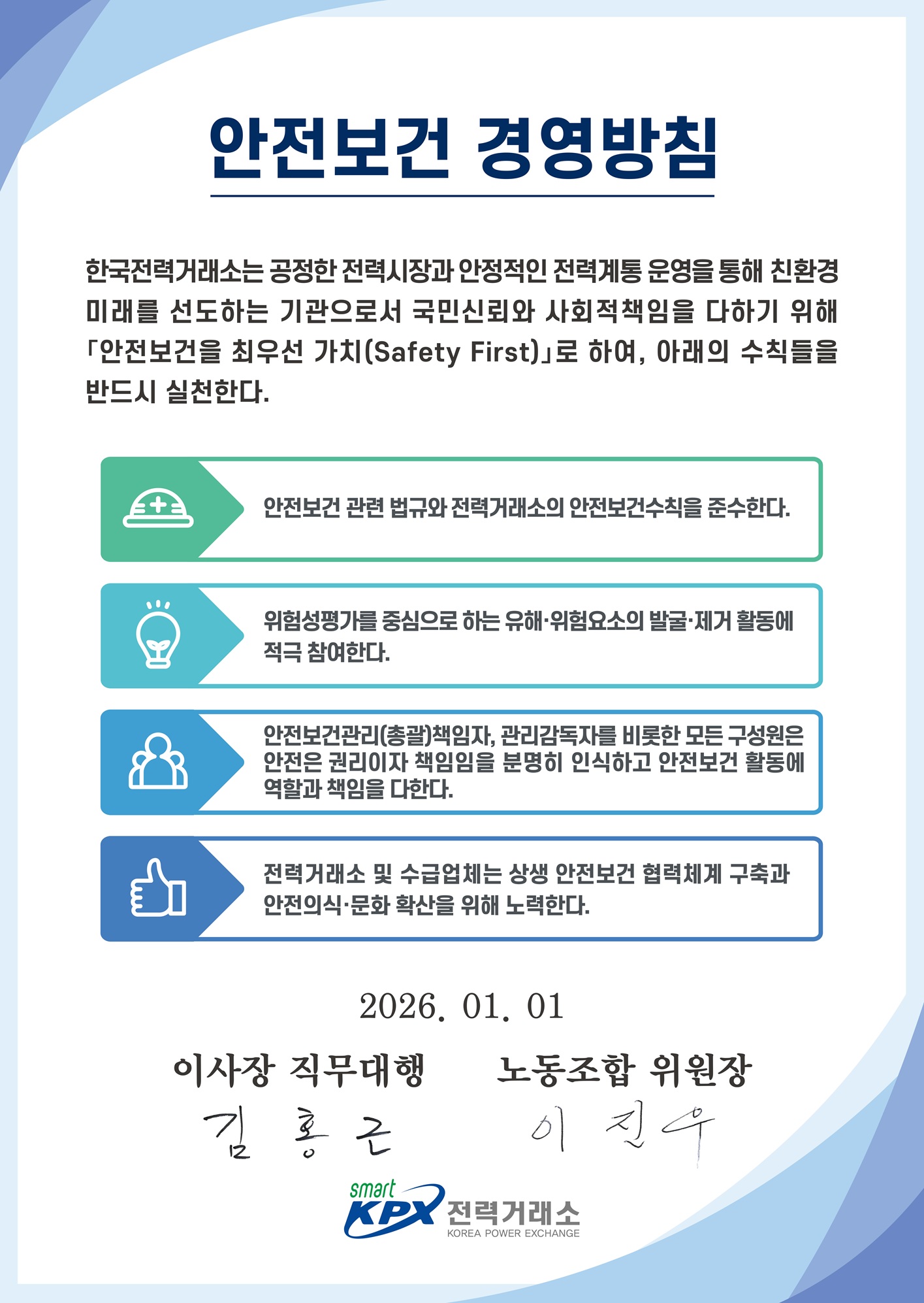 안전보건 경영방침 한국전력거래소는 공정한 전력시장과 안정적인 전력계통 운영을 통해 친환경 미래를 선도하는 기관으로서 국민신뢰와 사회적 책임을 다하기위해 안전보건을 최우선 가치(Safety First)로 하여, 아래의 수칙들을 반드시 실천한다. 안전보건 관련 법규와 전력거래소의 안전보건수칙을 준수한다.  위험성평가를 중심으로 하는 유해·위험요소의 발굴·제거 활동에 적극 참여한다. 안전보건관리(총괄)책임자, 관리감독자를 비롯한 모든 구성원은 안전은 권리이자 책임임을 분명히 인식하고 안전보건 활동에 역할과 책임을 다한다. 전력거래소 및 수급업체는 상생 안전보건 협력체계 구축과 안전의식·문화 확산을 위해 노력한다. 2024.01.01. 전력거래소 이사장. 전력거래소 로고