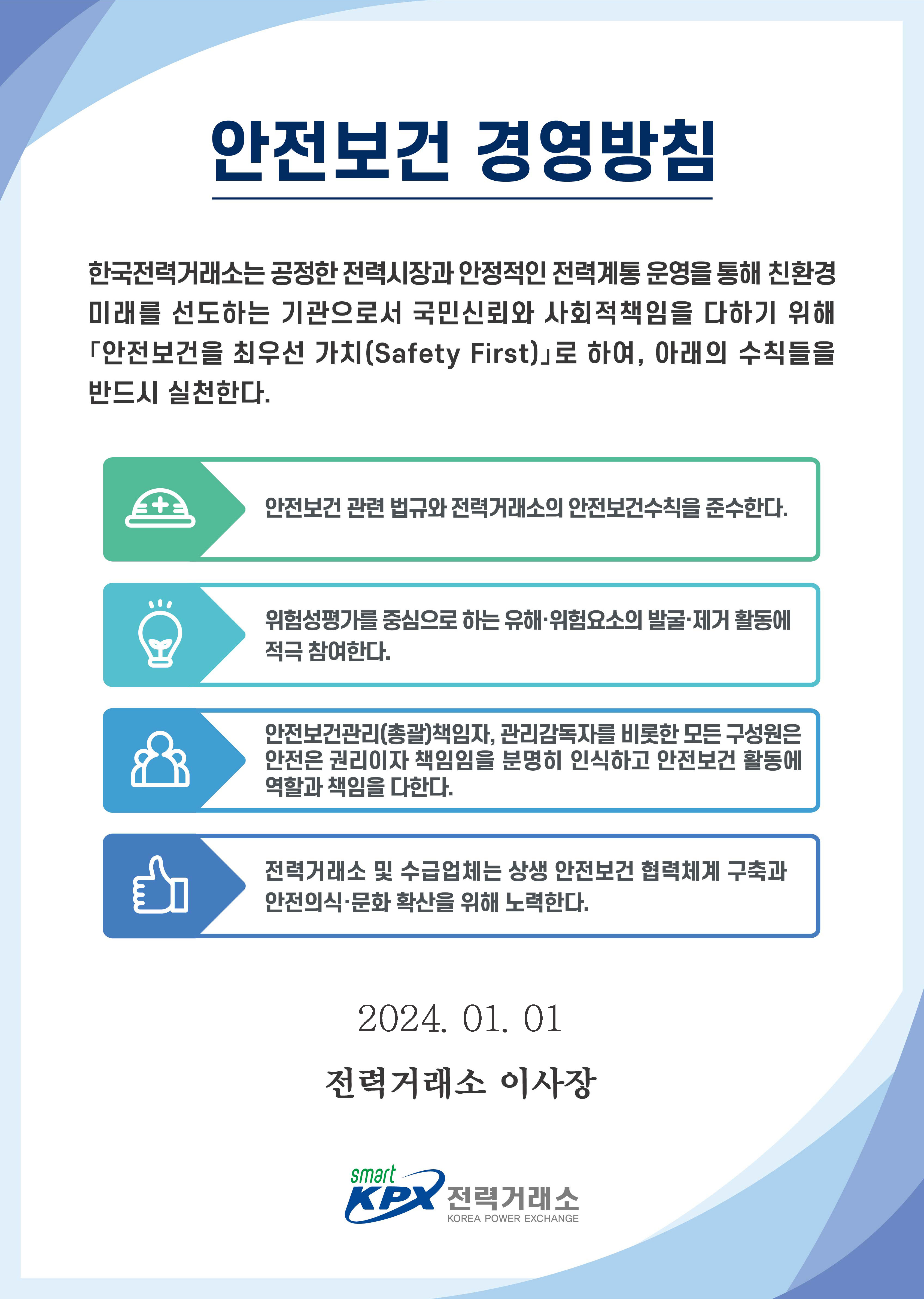 안전보건 경영방침 한국전력거래소는 공정한 전력시장과 안정적인 전력계통 운영을 통해 친환경 미래를 선도하는 기관으로서 국민신뢰와 사회적 책임을 다하기위해 안전보건을 최우선 가치(Safety First)로 하여, 아래의 수칙들을 반드시 실천한다. 안전보건 관련 법규와 전력거래소의 안전보건수칙을 준수한다.  위험성평가를 중심으로 하는 유해·위험요소의 발굴·제거 활동에 적극 참여한다. 안전보건관리(총괄)책임자, 관리감독자를 비롯한 모든 구성원은 안전은 권리이자 책임임을 분명히 인식하고 안전보건 활동에 역할과 책임을 다한다. 전력거래소 및 수급업체는 상생 안전보건 협력체계 구축과 안전의식·문화 확산을 위해 노력한다. 2024.01.01. 전력거래소 이사장. 전력거래소 로고