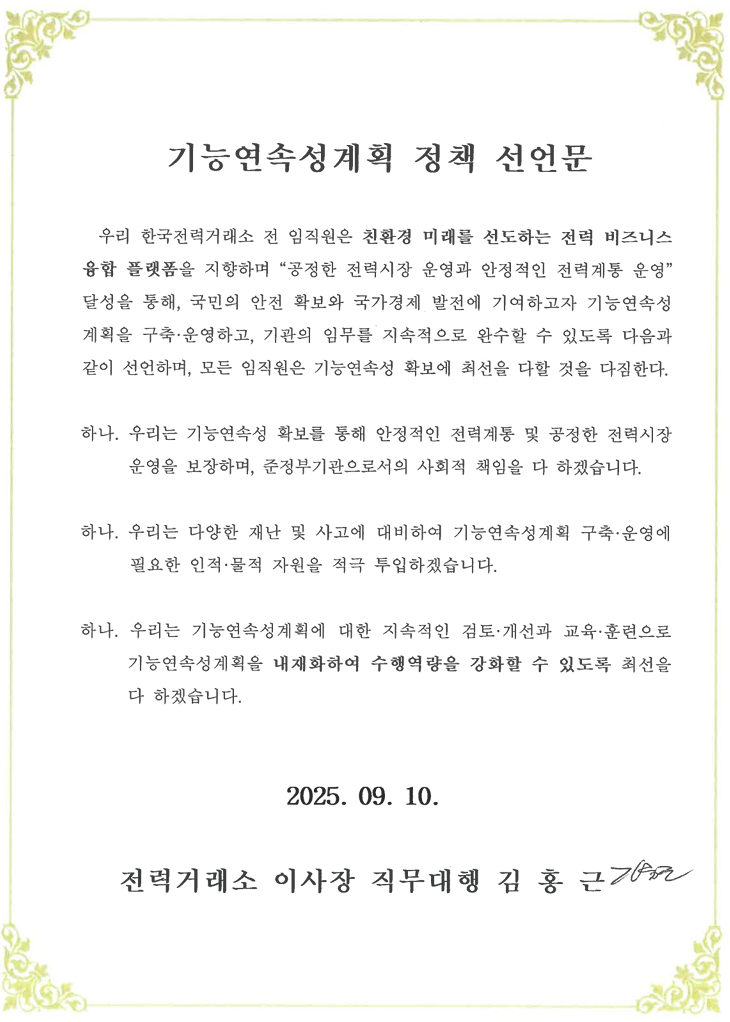 기능연속성계획 정책 선언문
우리 한국전력거래소 전 임직원은 친환경 미래를 선도하는 전력 비즈니스 융합 플랫폼을 지향하며 [공정한 전력시장 운영과 안정적인 전력계통 운영] 달성을 통해, 국민의 안전 확보와 국가경제 발전에 기여하고자 기능연속성계획을 구축·운영하고, 기관의 임무를 지속적으로 완수할 수 있도록 다음과 같이 선언하며, 모든 임직원은 기능연속성 확보에 최선을 다할 것을 다짐한다.
하나. 우리는 기능연속성 확보를 통해 안정적인 전력계통 및 공정한 전력시장 운영을 보장하며, 준정부기관으로서의 사회적 책임을 다 하겠습니다.
하나. 우리는 다양한 재난 및 사고에 대비하여 기능연속성계획 구축 운영에 필요한 인적·물적 자원을 적극 투입하겠습니다.
하나. 우리는 기능연속성계획에 대한 지속적인 검토 개선과 교육· 훈련으로 기능연속성계획을 내재화하여 수행역량을 강화할 수 있도록 최선을 다 하겠습니다.
2023. 10. 6.
한국전력거래소 이사장 정동희
