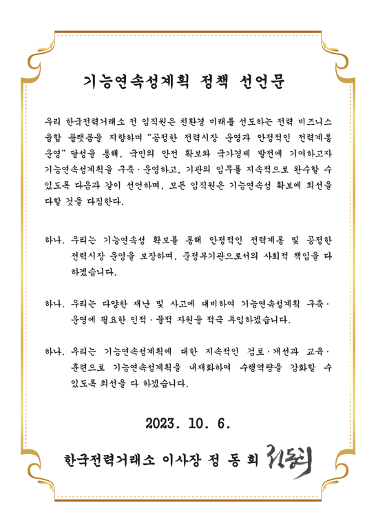 기능연속성계획 정책 선언문
우리 한국전력거래소 전 임직원은 친환경 미래를 선도하는 전력 비즈니스 융합 플랫폼을 지향하며 [공정한 전력시장 운영과 안정적인 전력계통 운영] 달성을 통해, 국민의 안전 확보와 국가경제 발전에 기여하고자 기능연속성계획을 구축·운영하고, 기관의 임무를 지속적으로 완수할 수 있도록 다음과 같이 선언하며, 모든 임직원은 기능연속성 확보에 최선을 다할 것을 다짐한다.
하나. 우리는 기능연속성 확보를 통해 안정적인 전력계통 및 공정한 전력시장 운영을 보장하며, 준정부기관으로서의 사회적 책임을 다 하겠습니다.
하나. 우리는 다양한 재난 및 사고에 대비하여 기능연속성계획 구축 운영에 필요한 인적·물적 자원을 적극 투입하겠습니다.
하나. 우리는 기능연속성계획에 대한 지속적인 검토 개선과 교육· 훈련으로 기능연속성계획을 내재화하여 수행역량을 강화할 수 있도록 최선을 다 하겠습니다.
2023. 10. 6.
한국전력거래소 이사장 정동희
