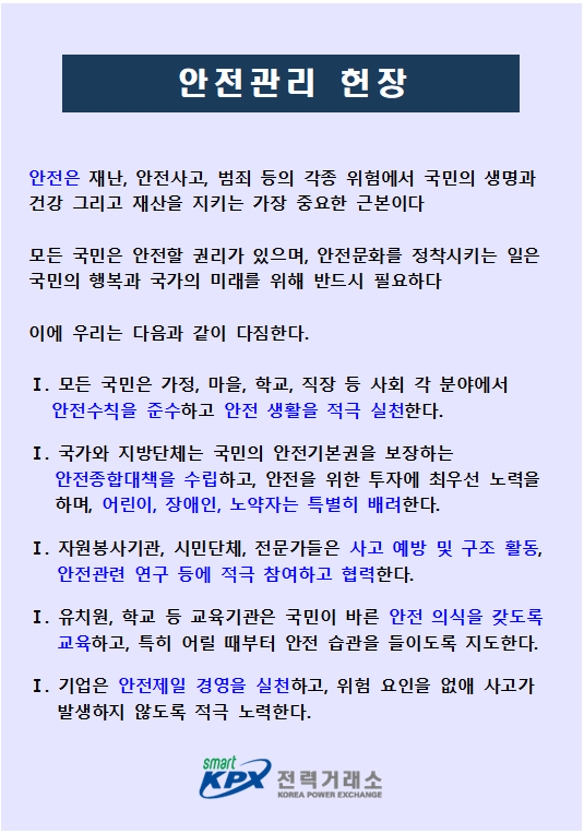 안전관리 헌장
안전은 재난, 안전사고, 범죄 등의 각종 위험에서 국민의 생명과 건강 그리고 재산을 지키는 가장 중요한 근본이다
모든 국민은 안전할 권리가 있으며, 안전문화를 정착시키는 일은 국민의 행복과 국가의 미래를 위해 반드시 필요하다
이에 우리는 다음과 같이 다짐한다.
1. 모든 국민은 가정, 마을, 학교, 직장 등 사회 각 분야에서 안전수칙을 준수하고 안전 생활을 적극 실천한다.
Ⅰ. 국가와 지방단체는 국민의 안전기본권을 보장하는 안전종합대책을 수립하고, 안전을 위한 투자에 최우선 노력을 하며, 어린이, 장애인, 노약자는 특별히 배려한다.
Ⅰ. 자원봉사기관, 시민단체, 전문가들은 사고 예방 및 구조 활동, 안전관련 연구 등에 적극 참여하고 협력한다.
Ⅰ. 유치원, 학교 등 교육기관은 국민이 바른 안전 의식을 갖도록 교육하고, 특히 어릴 때부터 안전 습관을 들이도록 지도한다.
Ⅰ. 기업은 안전제일 경영을 실천하고, 위험 요인을 없애 사고가 발생하지 않도록 적극 노력한다.
smart KPX 전력거래소