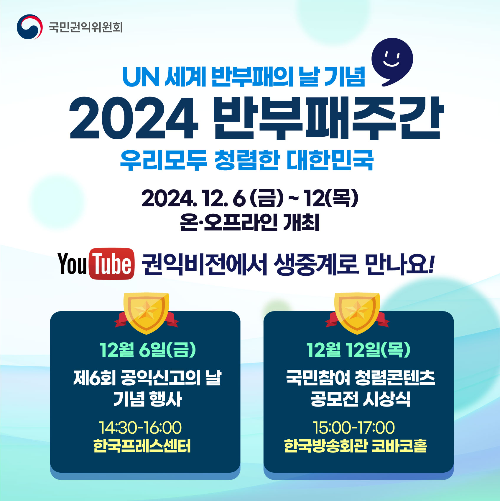 국민권익위원회
UN 세계 반부패의 날 기념
2024 반부패주간
우리모두 청렴한 대한민국
2024. 12.6 (금)~12(목) 온∙오프라인 개최 
You Tube 권익비전에서 생중계로 만나요!
12월 6일(금) 
제6회 공익신고의 날 기념 행사 
14:30-16:00 
한국프레스센터

12월 12일(목 )
국민참여 청렴콘텐츠 공모전 시상식 
15:00-17:00 
한국방송회관 코바코홀