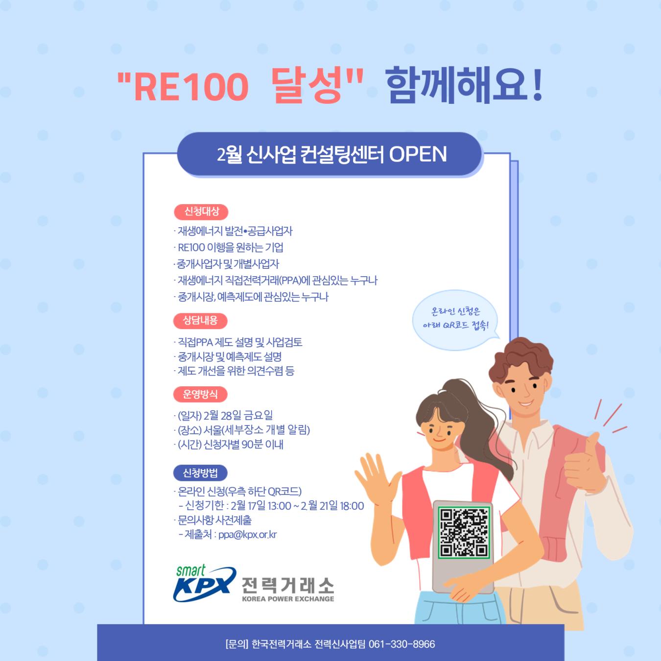 
'RE100 달성' 함께해요!
2월 신사업 컨설팅센터 OPEN

신청대상
 재생에너지 발전-공급사업자, 
 RE100이행을 원하는 기업,
 중개사업자및 개별사업자,
 재생에너지 직접전력거래(PPA)에 관심있는 누구나 
 
상담내용 
 직접PPA 제도 설명 및 사업검토,
 중개시장 및예측제도설명,
  제도개선을 위한의견수렴 등
  
운영방식 
 (일자) 2월 28일 금요일,
 (장소) 서울(세부장소 개별 알림),
 (시간) 신청자별 90분 이내

신청방법
 온라인 신청(우측 하단 QR코드) 
 - 신청기한 : 2월 17일 13.00~2월 21일 18:00
 문의사항 사전제출 
 - 제출처: ppa@kpxor.kr

[문의] 한국전력거래소 전력신사업팀 061-330-8966